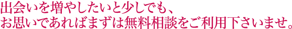 出会いを増やしたいと少しでも、
お思いであればまずは無料相談をご利用下さいませ。