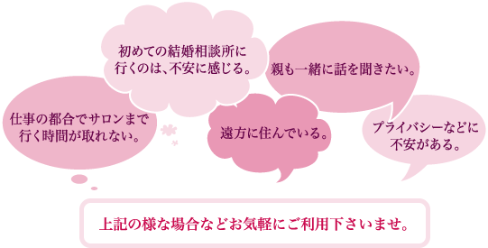 仕事の都合でサロンまで行く時間が取れない。
初めての結婚相談所に行くのは、不安に感じる。
遠方に住んでいる。
親も一緒に話を聞きたい。
プライバシーなどに不安がある。
上記の様な場合などお気軽にご利用下さいませ。
